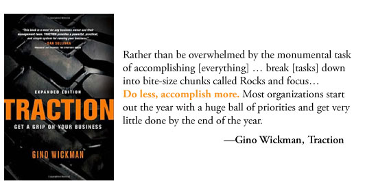 Rather than be overwhelmed by the monumental task of accomplishing [everything], this allows you to break it down into bite-size chunks called Rocks and focus… Do less, accomplish more. Most organizations start out the year with a huge ball of priorities and get very little done by the end of the year.  Gino Wickman, Traction